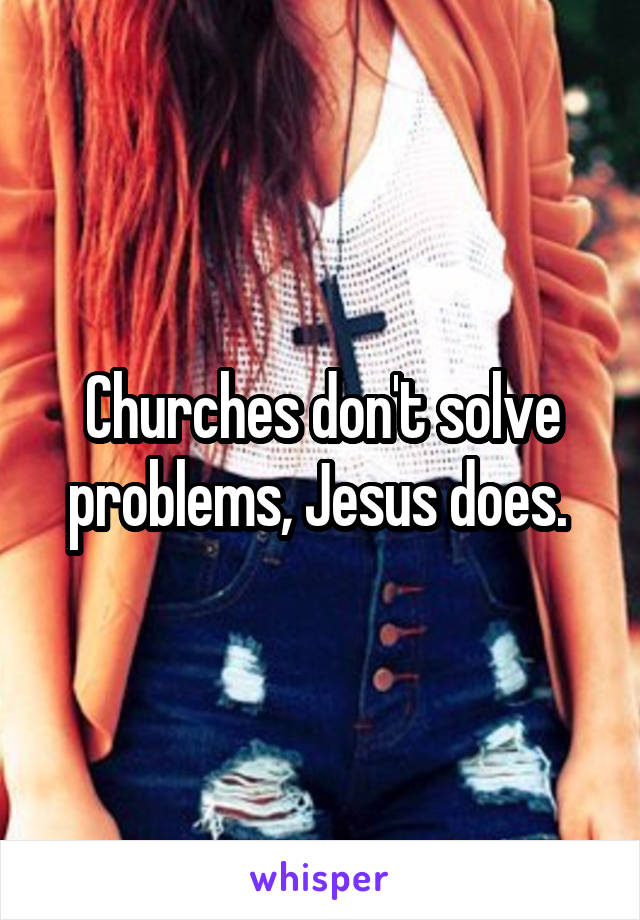 Churches don't solve problems, Jesus does. 