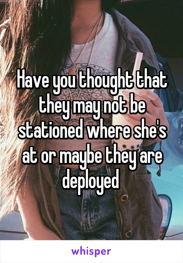 Have you thought that they may not be stationed where she's at or maybe they are deployed 