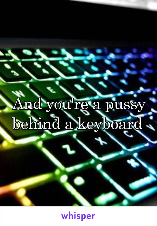 And you're a pussy behind a keyboard 