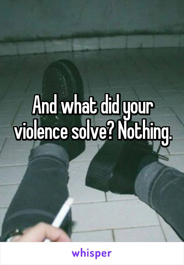 And what did your violence solve? Nothing. 