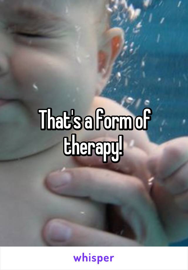 That's a form of therapy! 