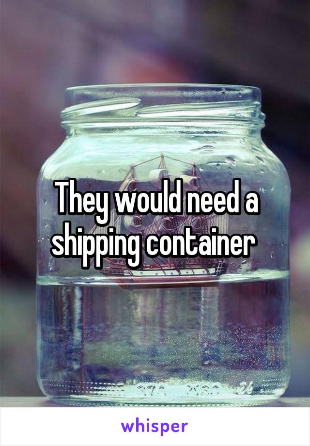 They would need a shipping container 