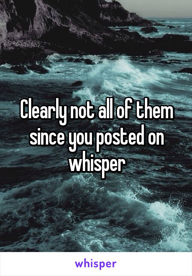 Clearly not all of them since you posted on whisper
