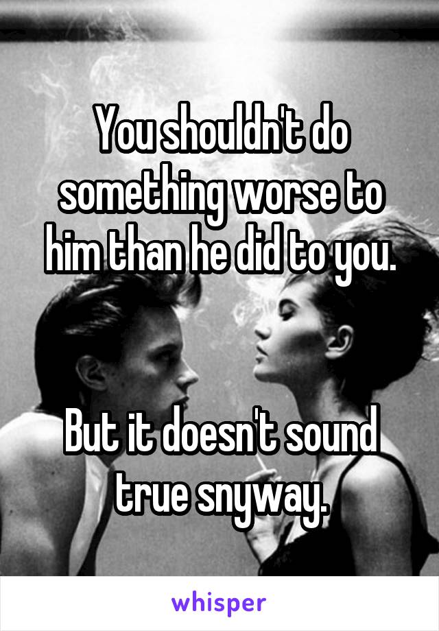You shouldn't do something worse to him than he did to you.


But it doesn't sound true snyway.