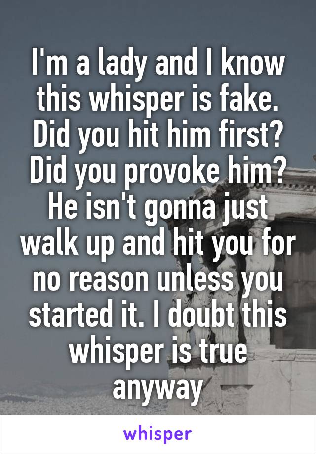 I'm a lady and I know this whisper is fake. Did you hit him first? Did you provoke him? He isn't gonna just walk up and hit you for no reason unless you started it. I doubt this whisper is true anyway