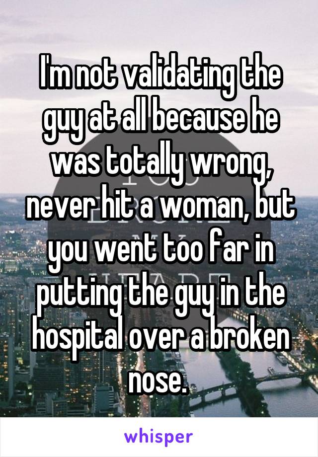 I'm not validating the guy at all because he was totally wrong, never hit a woman, but you went too far in putting the guy in the hospital over a broken nose. 