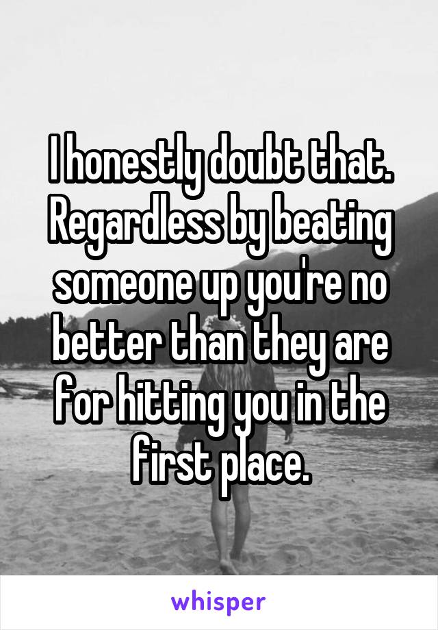 I honestly doubt that.
Regardless by beating someone up you're no better than they are for hitting you in the first place.