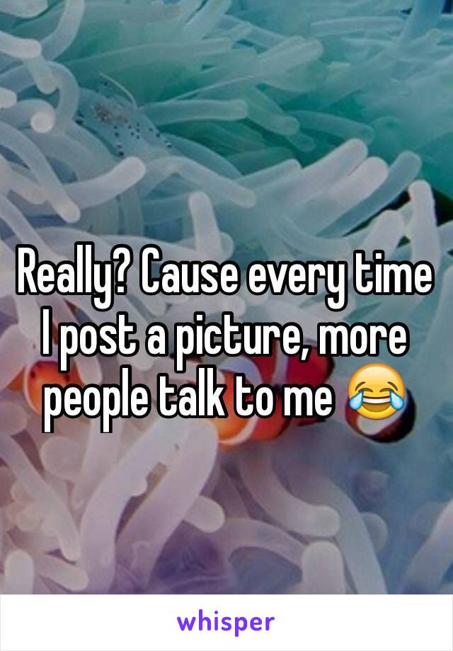 Really? Cause every time I post a picture, more people talk to me 😂