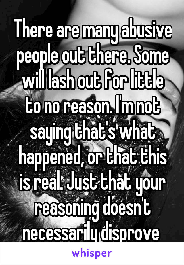 There are many abusive people out there. Some will lash out for little to no reason. I'm not saying that's what happened, or that this is real. Just that your reasoning doesn't necessarily disprove 