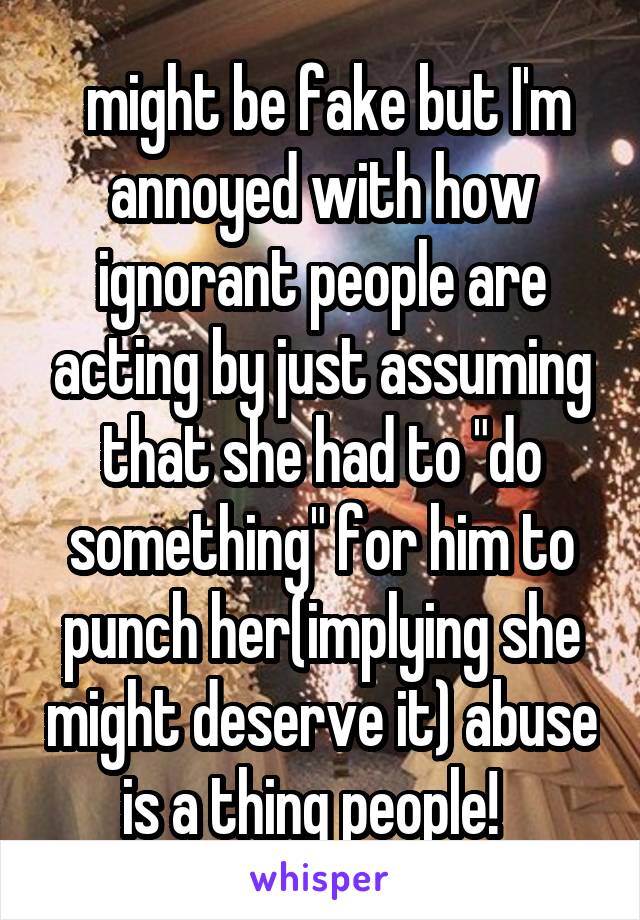  might be fake but I'm annoyed with how ignorant people are acting by just assuming that she had to "do something" for him to punch her(implying she might deserve it) abuse is a thing people!  