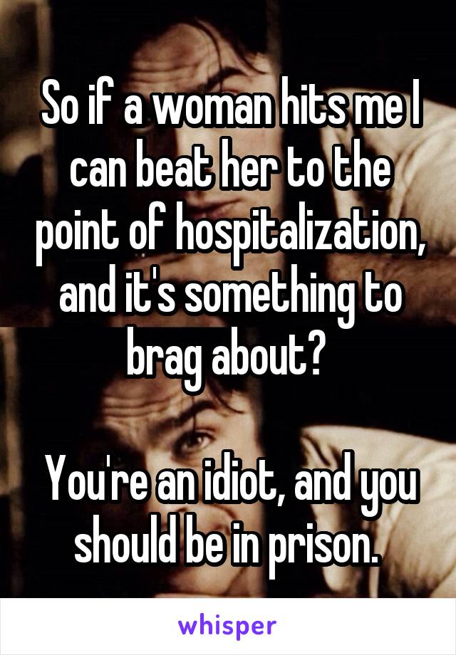So if a woman hits me I can beat her to the point of hospitalization, and it's something to brag about? 

You're an idiot, and you should be in prison. 