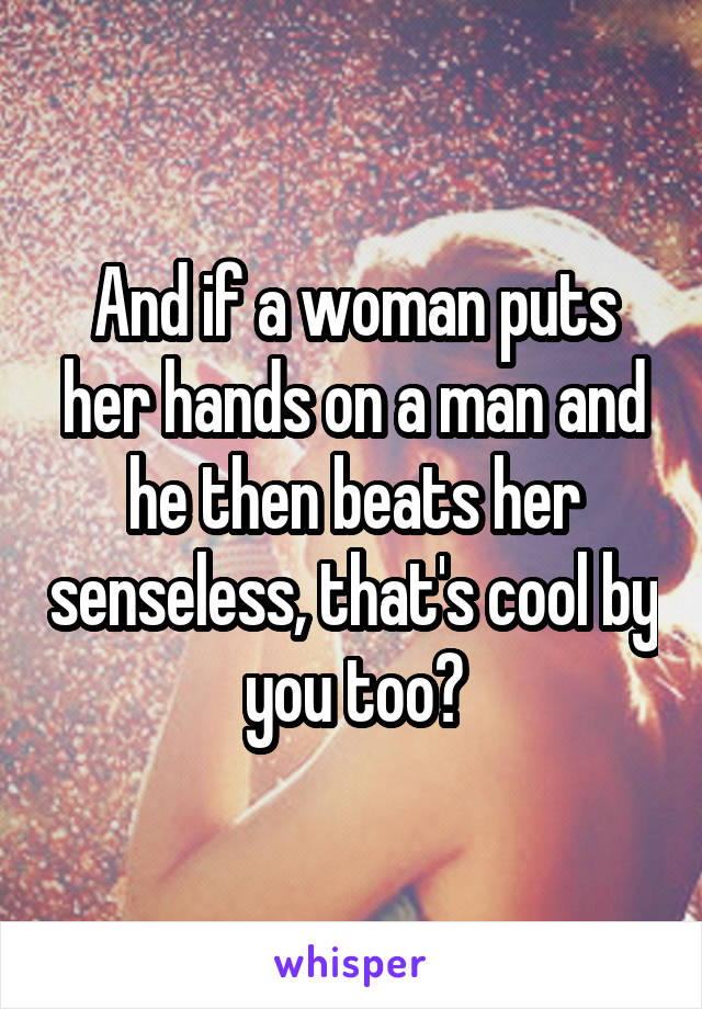 And if a woman puts her hands on a man and he then beats her senseless, that's cool by you too?