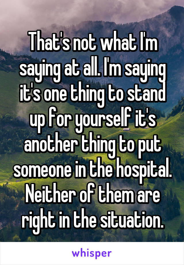 That's not what I'm saying at all. I'm saying it's one thing to stand up for yourself it's another thing to put someone in the hospital. Neither of them are right in the situation.