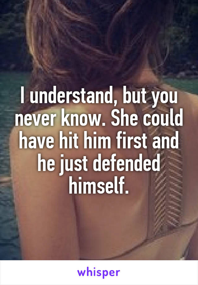 I understand, but you never know. She could have hit him first and he just defended himself.