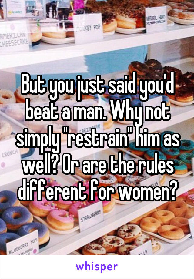 But you just said you'd beat a man. Why not simply "restrain" him as well? Or are the rules different for women?