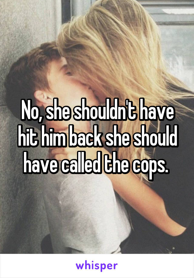 No, she shouldn't have hit him back she should have called the cops. 