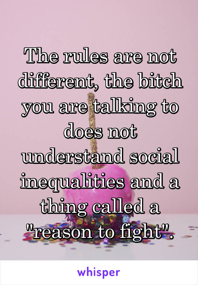 The rules are not different, the bitch you are talking to does not understand social inequalities and a thing called a "reason to fight".