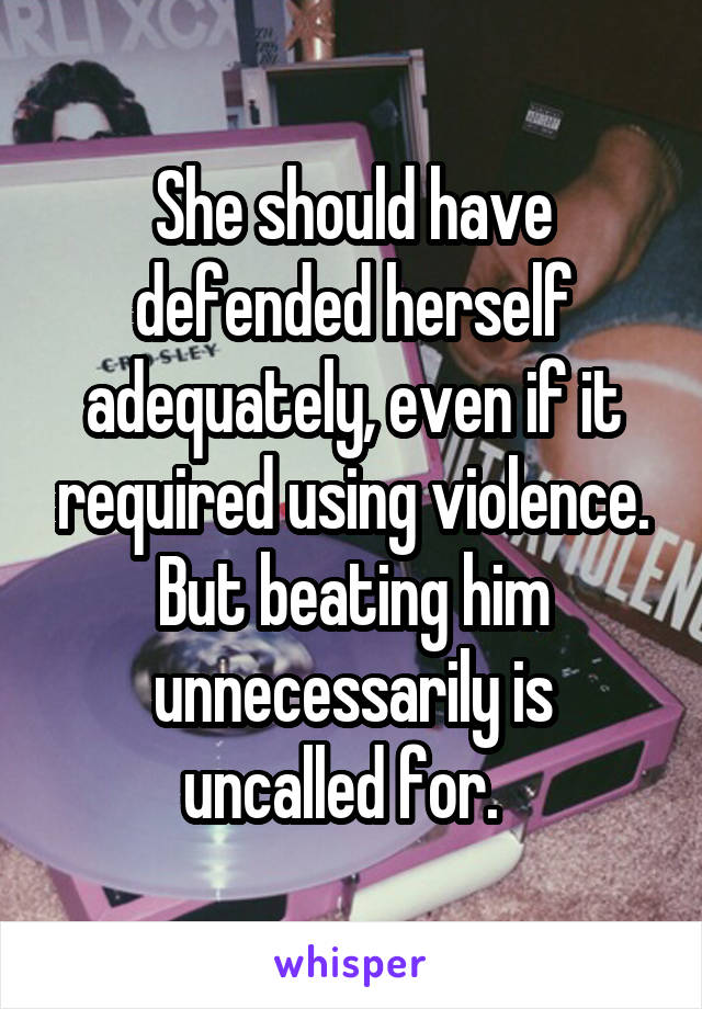 She should have defended herself adequately, even if it required using violence. But beating him unnecessarily is uncalled for.  