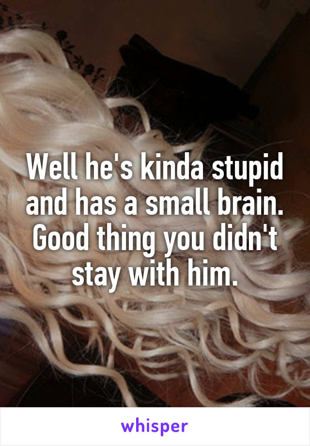 Well he's kinda stupid and has a small brain. Good thing you didn't stay with him.