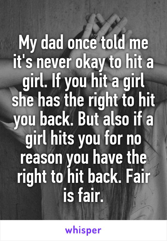 My dad once told me it's never okay to hit a girl. If you hit a girl she has the right to hit you back. But also if a girl hits you for no reason you have the right to hit back. Fair is fair.