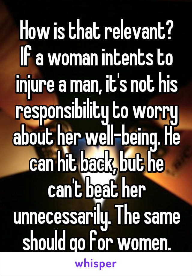 How is that relevant? If a woman intents to injure a man, it's not his responsibility to worry about her well-being. He can hit back, but he can't beat her unnecessarily. The same should go for women.