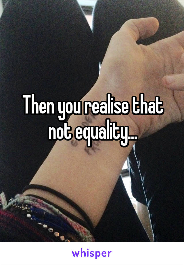 Then you realise that not equality...
