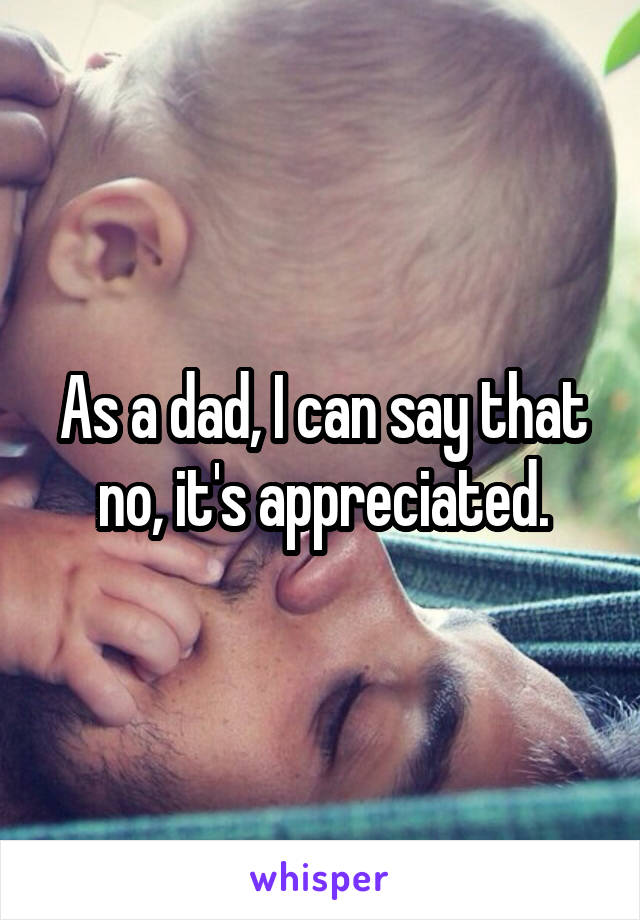 As a dad, I can say that no, it's appreciated.