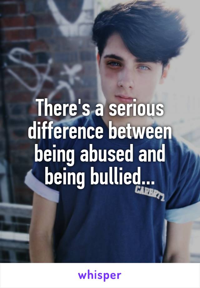 There's a serious difference between being abused and being bullied...