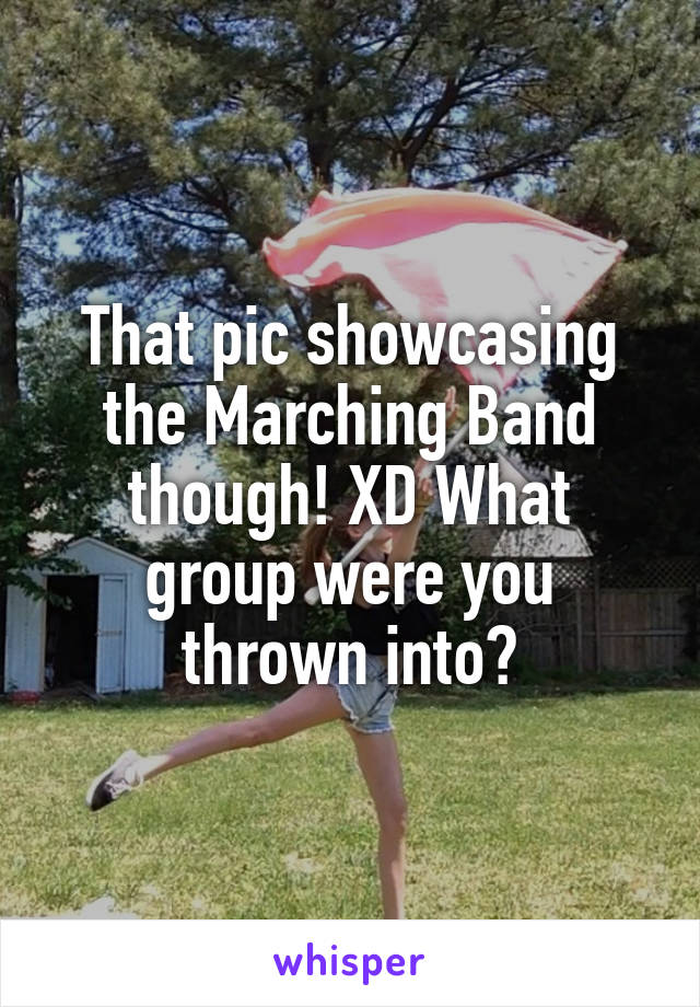 That pic showcasing the Marching Band though! XD What group were you thrown into?