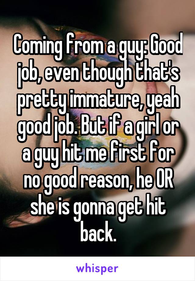 Coming from a guy: Good job, even though that's pretty immature, yeah good job. But if a girl or a guy hit me first for no good reason, he OR she is gonna get hit back.