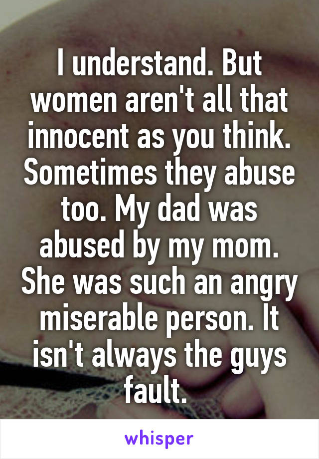 I understand. But women aren't all that innocent as you think. Sometimes they abuse too. My dad was abused by my mom. She was such an angry miserable person. It isn't always the guys fault. 