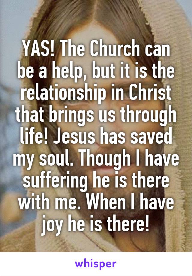 YAS! The Church can be a help, but it is the relationship in Christ that brings us through life! Jesus has saved my soul. Though I have suffering he is there with me. When I have joy he is there!