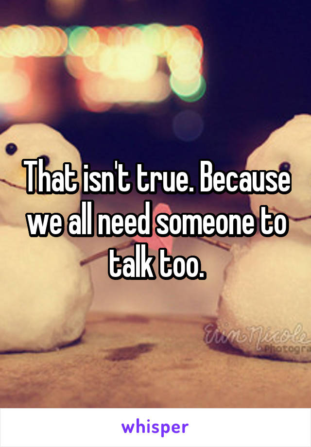 That isn't true. Because we all need someone to talk too.