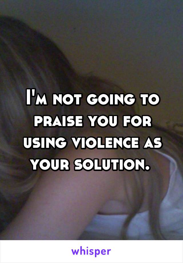 I'm not going to praise you for using violence as your solution. 