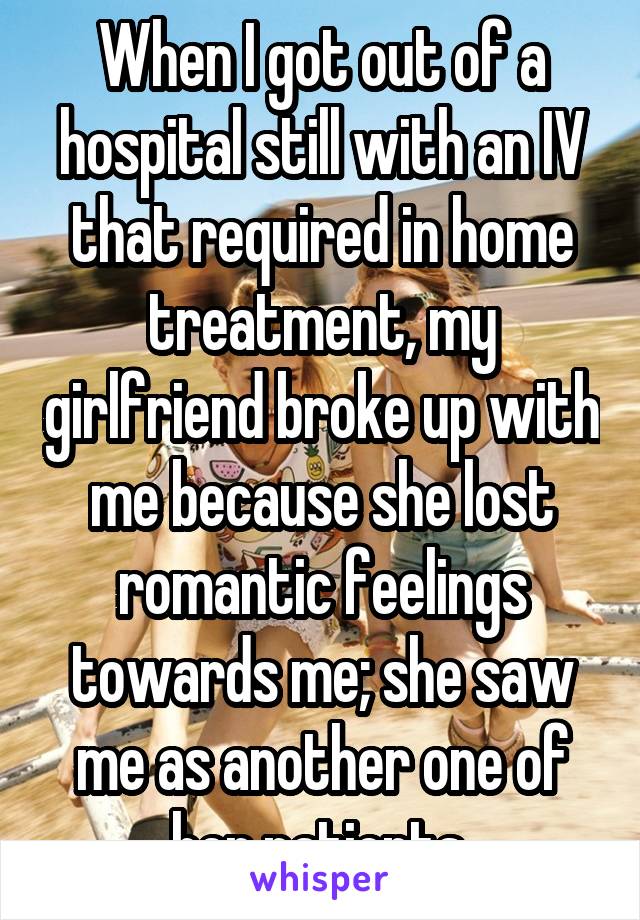 When I got out of a hospital still with an IV that required in home treatment, my girlfriend broke up with me because she lost romantic feelings towards me; she saw me as another one of her patients.