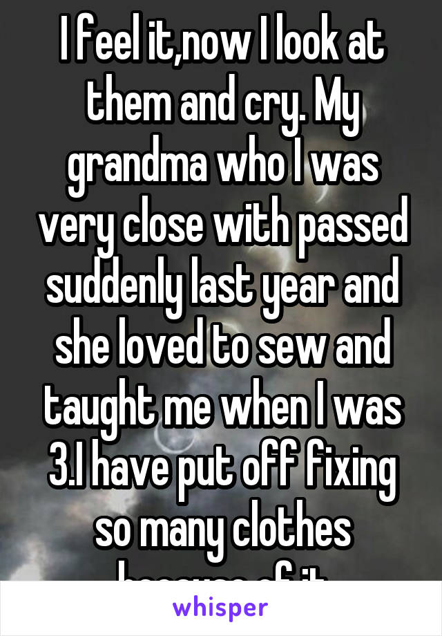 I feel it,now I look at them and cry. My grandma who I was very close with passed suddenly last year and she loved to sew and taught me when I was 3.I have put off fixing so many clothes because of it