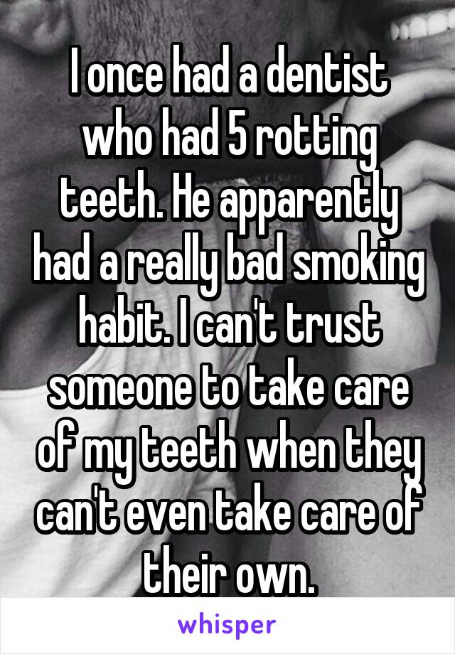 I once had a dentist who had 5 rotting teeth. He apparently had a really bad smoking habit. I can't trust someone to take care of my teeth when they can't even take care of their own.