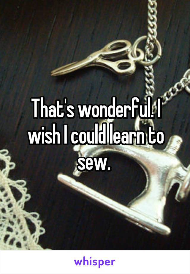 That's wonderful. I wish I could learn to sew. 