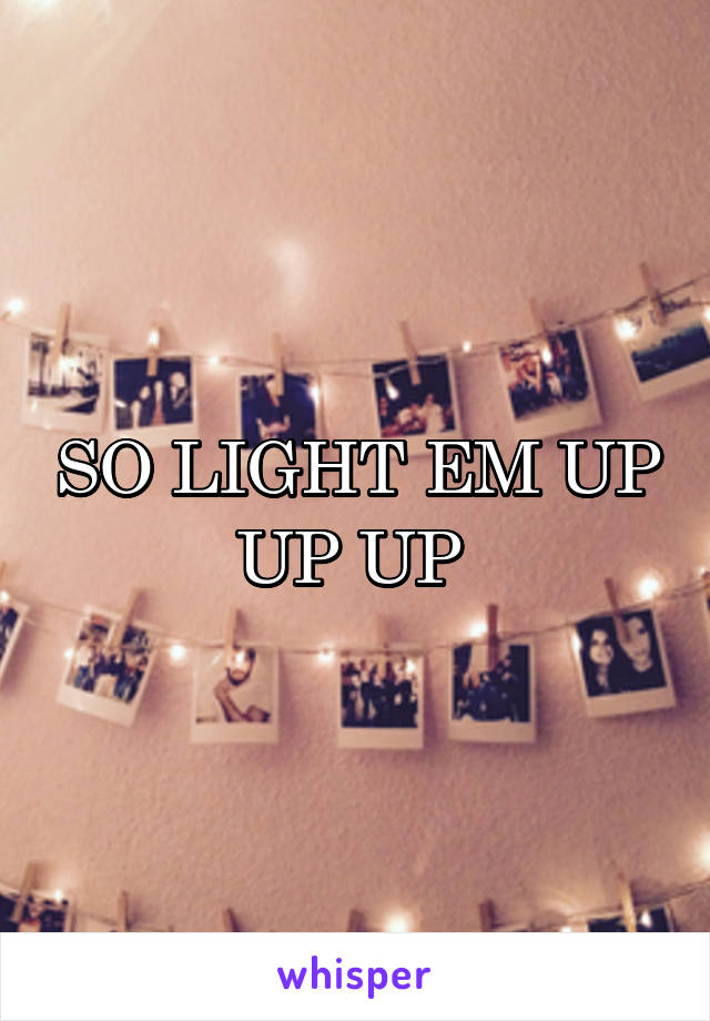 SO LIGHT EM UP UP UP 