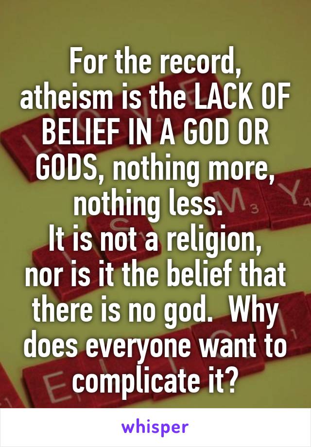 For the record, atheism is the LACK OF BELIEF IN A GOD OR GODS, nothing more, nothing less.  
It is not a religion, nor is it the belief that there is no god.  Why does everyone want to complicate it?