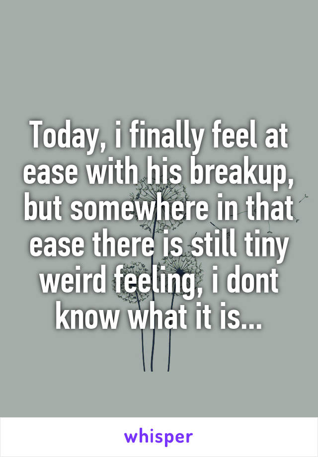 Today, i finally feel at ease with his breakup, but somewhere in that ease there is still tiny weird feeling, i dont know what it is...