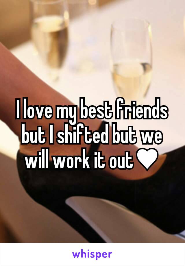 I love my best friends but I shifted but we will work it out♥