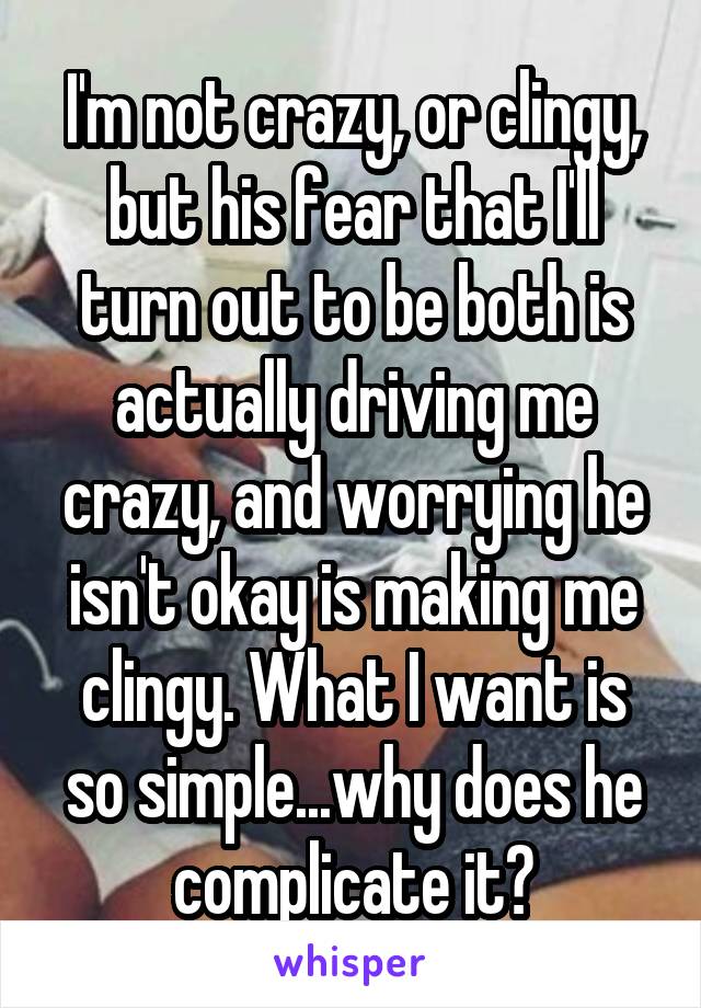 I'm not crazy, or clingy, but his fear that I'll turn out to be both is actually driving me crazy, and worrying he isn't okay is making me clingy. What I want is so simple...why does he complicate it?