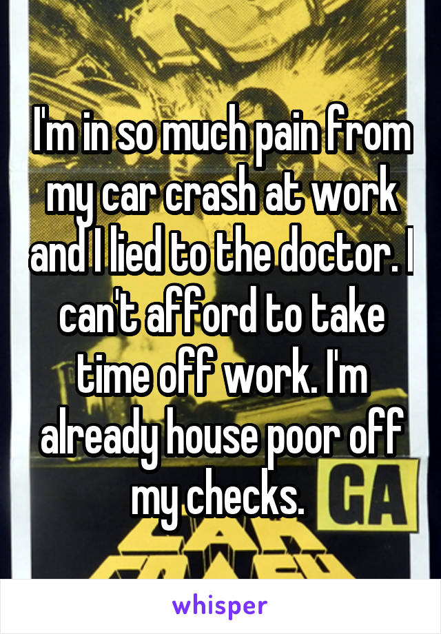 I'm in so much pain from my car crash at work and I lied to the doctor. I can't afford to take time off work. I'm already house poor off my checks. 