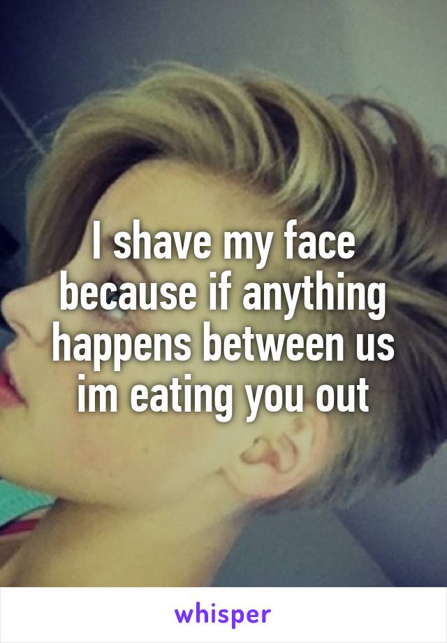 I shave my face because if anything happens between us im eating you out