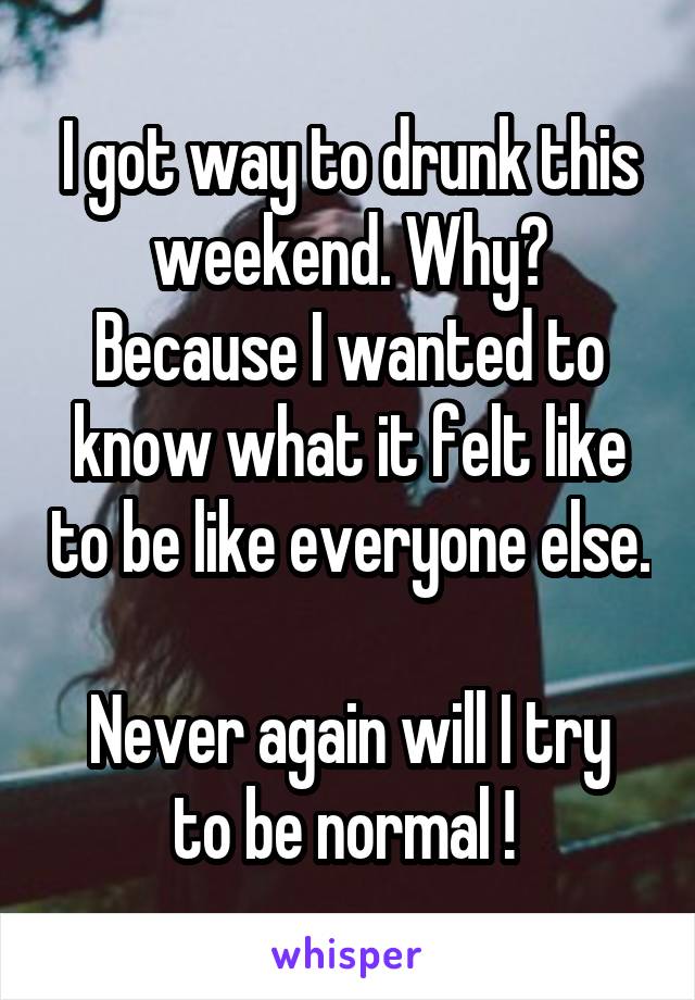 I got way to drunk this weekend. Why? Because I wanted to know what it felt like to be like everyone else.

Never again will I try to be normal ! 