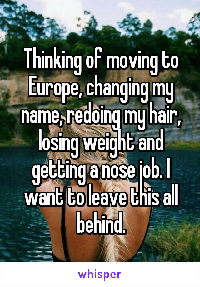 Thinking of moving to Europe, changing my name, redoing my hair, losing weight and getting a nose job. I want to leave this all behind.