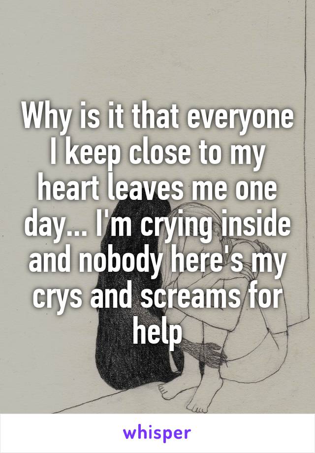 Why is it that everyone I keep close to my heart leaves me one day... I'm crying inside and nobody here's my crys and screams for help