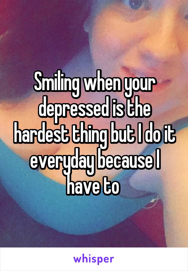 Smiling when your depressed is the hardest thing but I do it everyday because I have to 