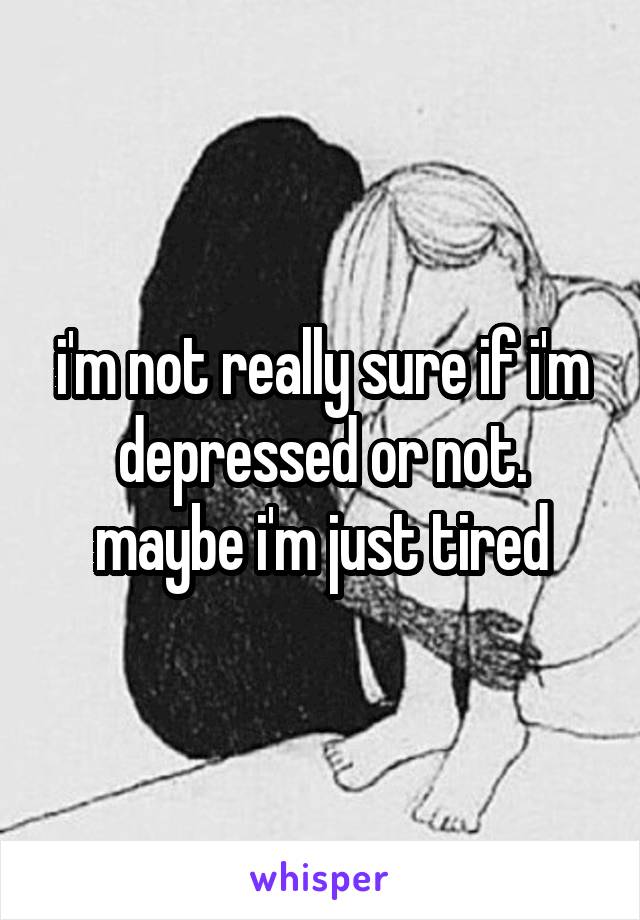 i'm not really sure if i'm depressed or not. maybe i'm just tired